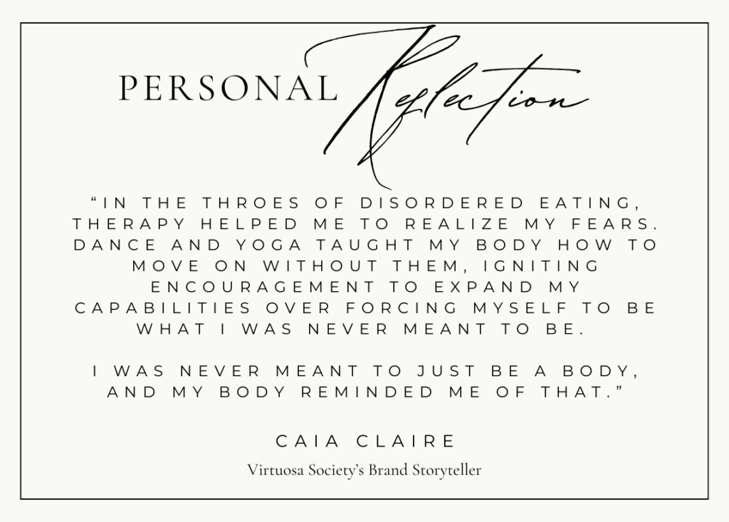 A personal reflection from Caia Claire, the VS Brand Storyteller: “In the throes of disordered eating, therapy helped me to realize my fears. Dance and yoga taught my body how to move on without them, igniting encouragement to expand my capabilities over forcing myself to be what I was never meant to be. I was never meant to just be a body, and my body reminded me of that.”