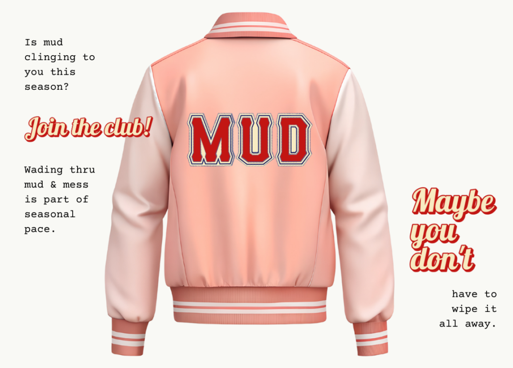The back of a pink letterman jacket that says MUD in large letters. Text reads: Is mud clinging to you this season? Join the club! Wading thru mud & mess is part of seasonal pace. Maybe you don't have to wipe it away.