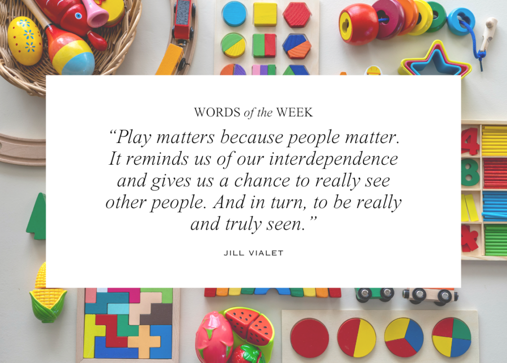 The background portrays a birds eye view of an assortment of simple and colorful toys for young children. Text in the middle reads "Words of the Week" with a quote from Jill Vialet: "Play matters because people matter. It reminds us of our interdependence and gives us a chance to really see other people. And in turn, to be really and truly seen."