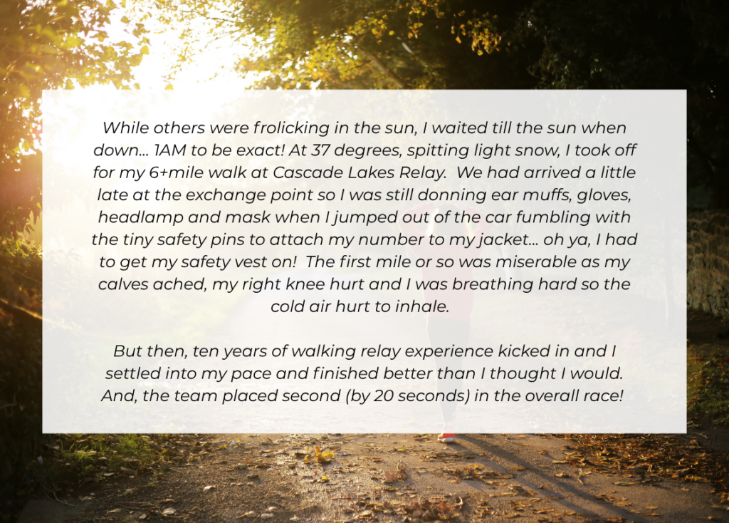 Valerie's story: "While others were frolicking in the sun, I waited till the sun when down... 1AM to be exact! At 37 degrees, spitting light snow, I took off for my 6+mile walk at Cascade Lakes Relay. We had arrived a little late at the exchange point so I was still donning ear muffs, gloves, headlamp and mask when I jumped out of the car fumbling with the tiny safety pins to attach my number to my jacket... oh ya, I had to get my safety vest on! The first mile or so was miserable as my calves ached, my right knee hurt and I was breathing hard so the cold air hurt to inhale. But then, ten years of walking relay experience kicked in and I settled into my pace and finished better than I thought I would. And, the team placed second (by 20 seconds) in the overall race!: